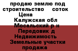 продаю землю под строительство 15 соток › Цена ­ 300 000 - Калужская обл., Мосальский р-н, Передовик д. Недвижимость » Земельные участки продажа   